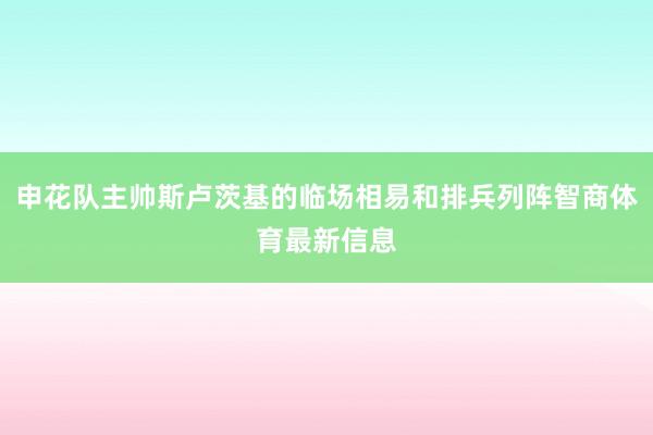 申花队主帅斯卢茨基的临场相易和排兵列阵智商体育最新信息