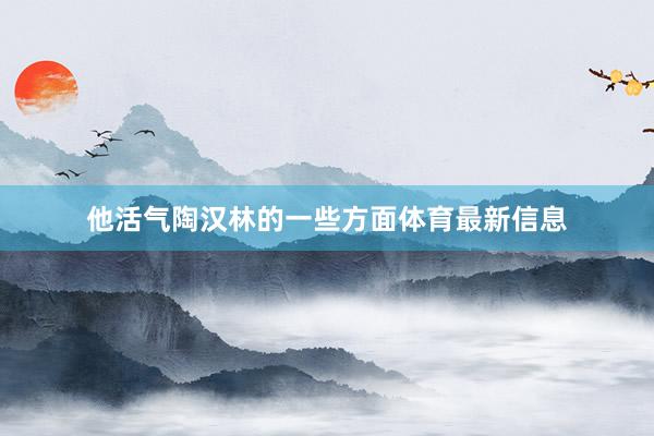 他活气陶汉林的一些方面体育最新信息