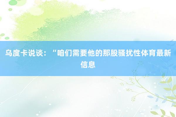 乌度卡说谈：“咱们需要他的那股骚扰性体育最新信息