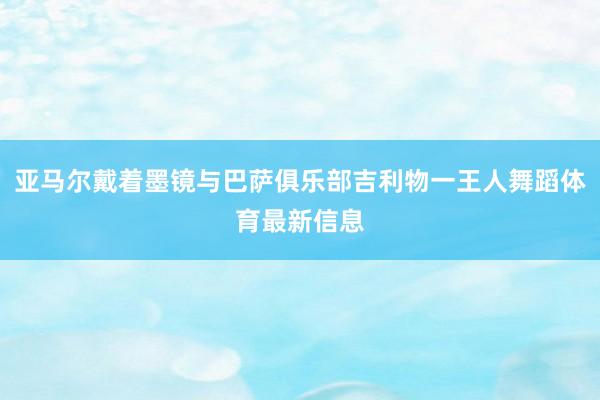 亚马尔戴着墨镜与巴萨俱乐部吉利物一王人舞蹈体育最新信息