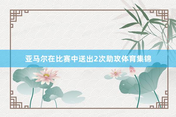 亚马尔在比赛中送出2次助攻体育集锦