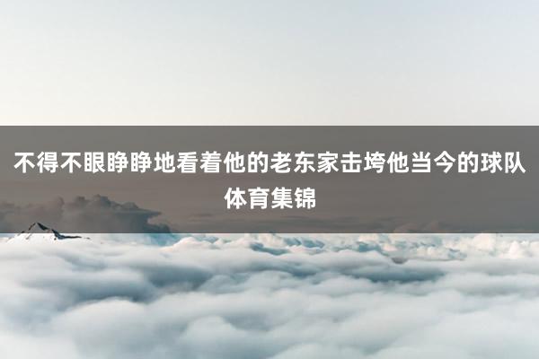 不得不眼睁睁地看着他的老东家击垮他当今的球队体育集锦