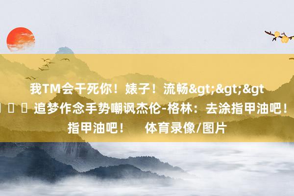 我TM会干死你！婊子！流畅>>>杀东谈主诛心💅追梦作念手势嘲讽杰伦-格林：去涂指甲油吧！    体育录像/图片
