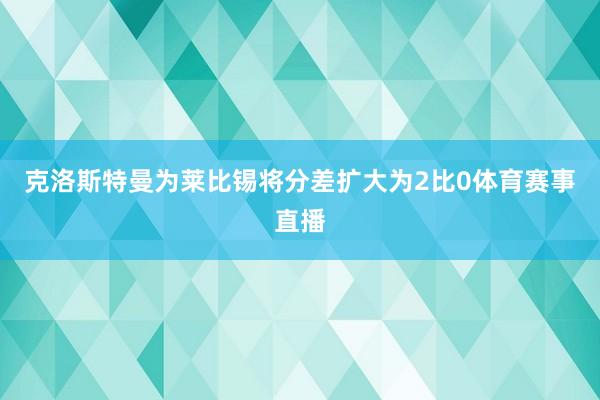 克洛斯特曼为莱比锡将分差扩大为2比0体育赛事直播