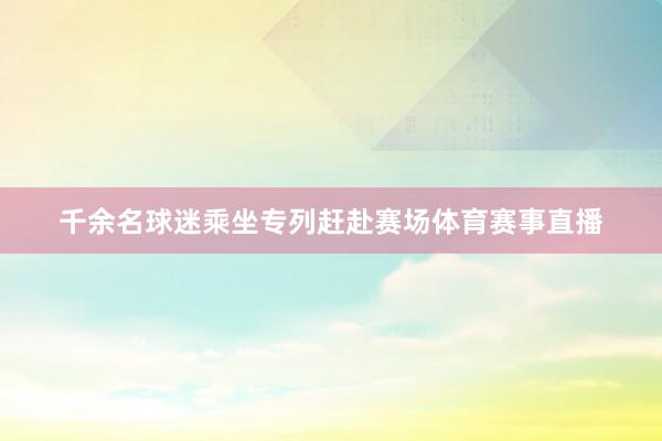 千余名球迷乘坐专列赶赴赛场体育赛事直播