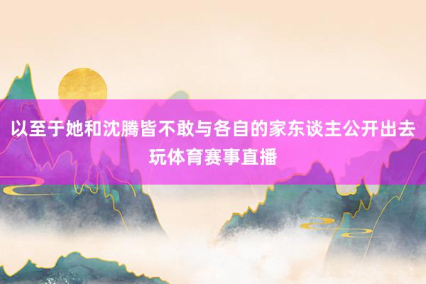 以至于她和沈腾皆不敢与各自的家东谈主公开出去玩体育赛事直播