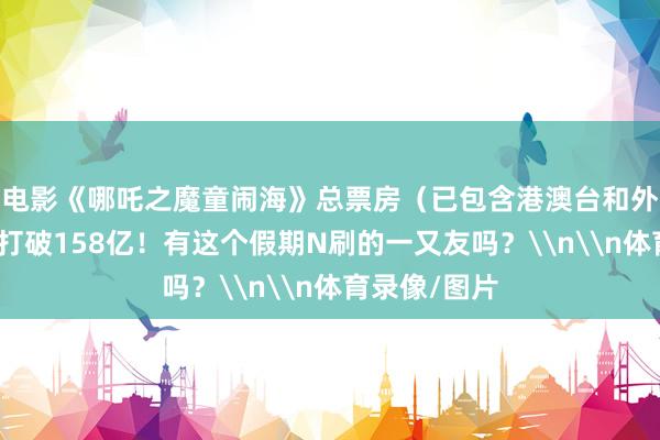 电影《哪吒之魔童闹海》总票房（已包含港澳台和外洋票房）已打破158亿！有这个假期N刷的一又友吗？\n\n体育录像/图片