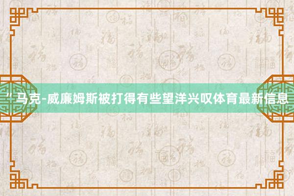”马克-威廉姆斯被打得有些望洋兴叹体育最新信息