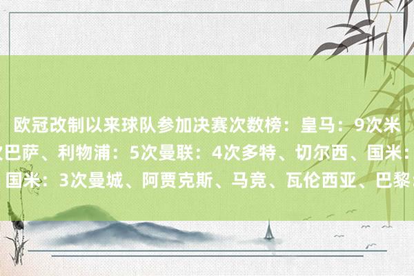 欧冠改制以来球队参加决赛次数榜：皇马：9次米兰、拜仁、尤文：6次巴萨、利物浦：5次曼联：4次多特、切尔西、国米：3次曼城、阿贾克斯、马竞、瓦伦西亚、巴黎：2次体育最新信息