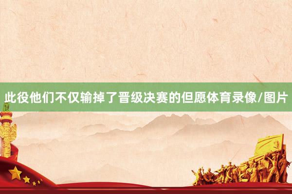 此役他们不仅输掉了晋级决赛的但愿体育录像/图片