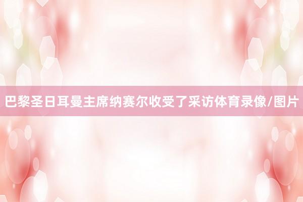 巴黎圣日耳曼主席纳赛尔收受了采访体育录像/图片