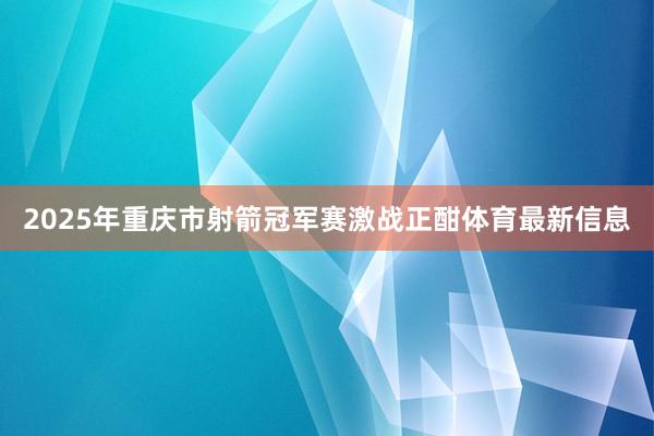 2025年重庆市射箭冠军赛激战正酣体育最新信息