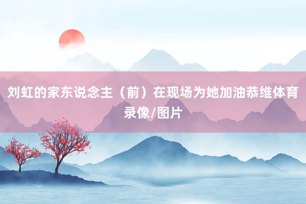 刘虹的家东说念主（前）在现场为她加油恭维体育录像/图片