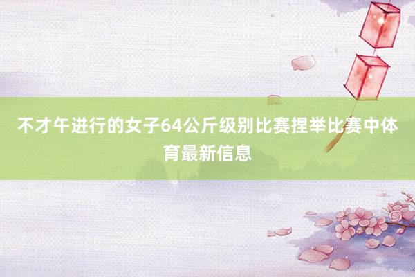 不才午进行的女子64公斤级别比赛捏举比赛中体育最新信息