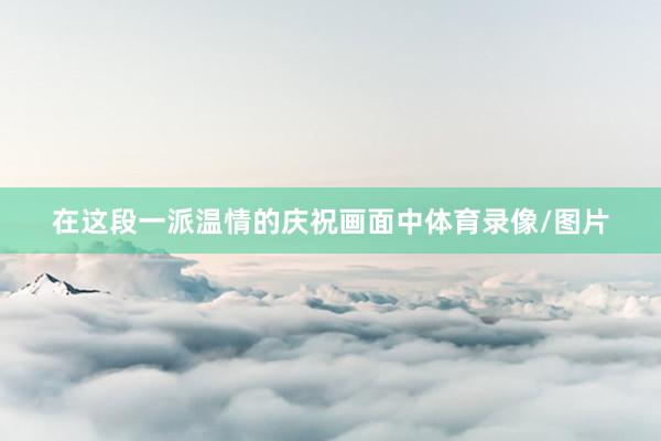 在这段一派温情的庆祝画面中体育录像/图片