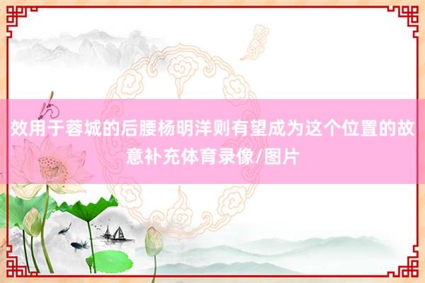 效用于蓉城的后腰杨明洋则有望成为这个位置的故意补充体育录像/图片