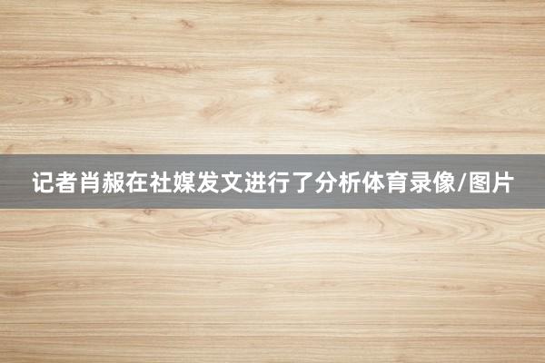 记者肖赧在社媒发文进行了分析体育录像/图片