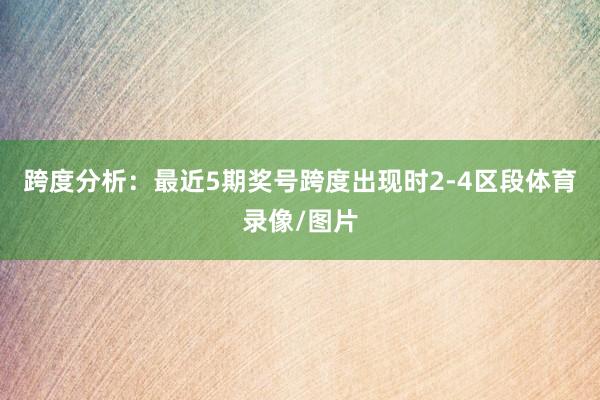 跨度分析：最近5期奖号跨度出现时2-4区段体育录像/图片