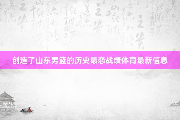 创造了山东男篮的历史最恋战绩体育最新信息