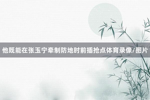 他既能在张玉宁牵制防地时前插抢点体育录像/图片
