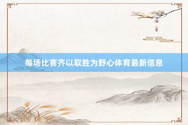 每场比赛齐以取胜为野心体育最新信息