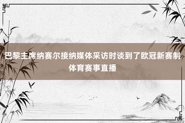 巴黎主席纳赛尔接纳媒体采访时谈到了欧冠新赛制体育赛事直播