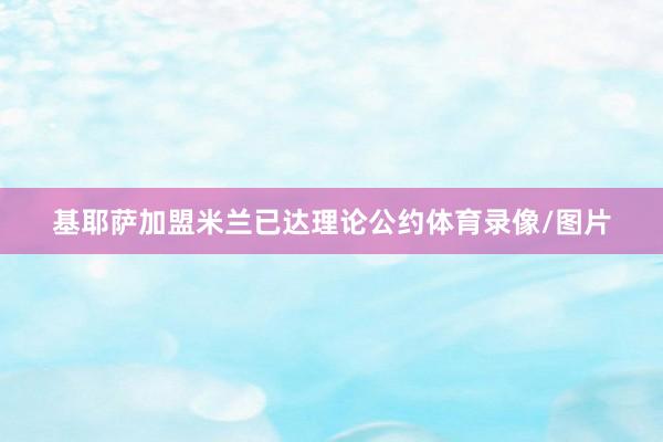 基耶萨加盟米兰已达理论公约体育录像/图片