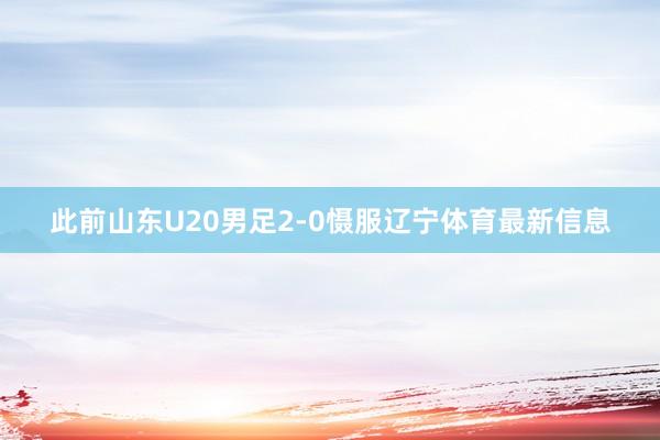此前山东U20男足2-0慑服辽宁体育最新信息