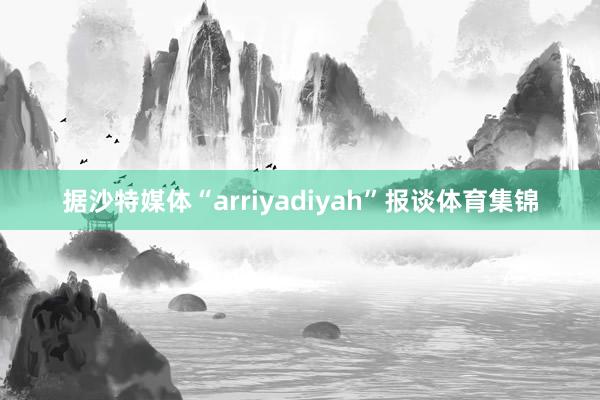 据沙特媒体“arriyadiyah”报谈体育集锦