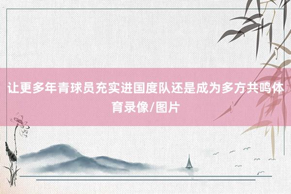 让更多年青球员充实进国度队还是成为多方共鸣体育录像/图片