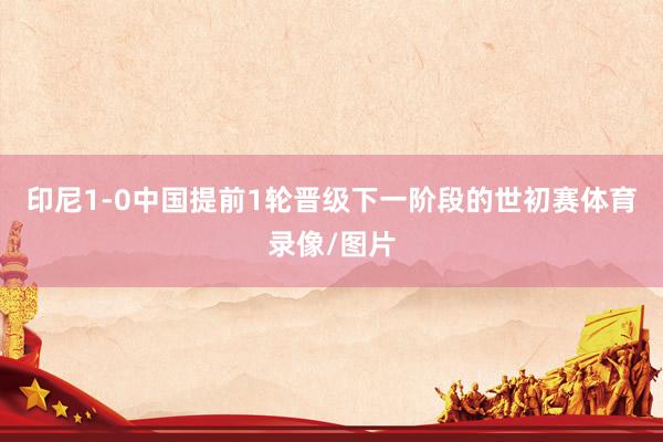 印尼1-0中国提前1轮晋级下一阶段的世初赛体育录像/图片