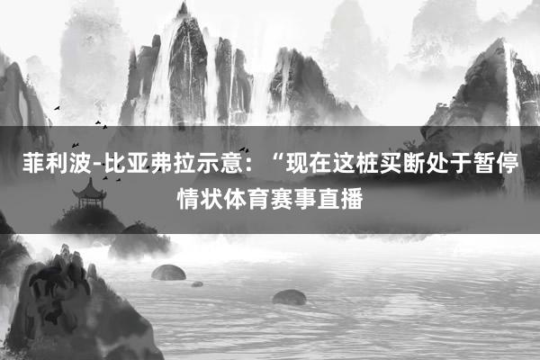菲利波-比亚弗拉示意：“现在这桩买断处于暂停情状体育赛事直播