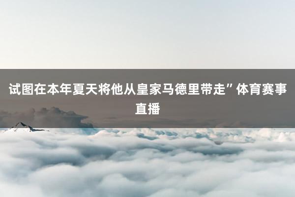 试图在本年夏天将他从皇家马德里带走”体育赛事直播