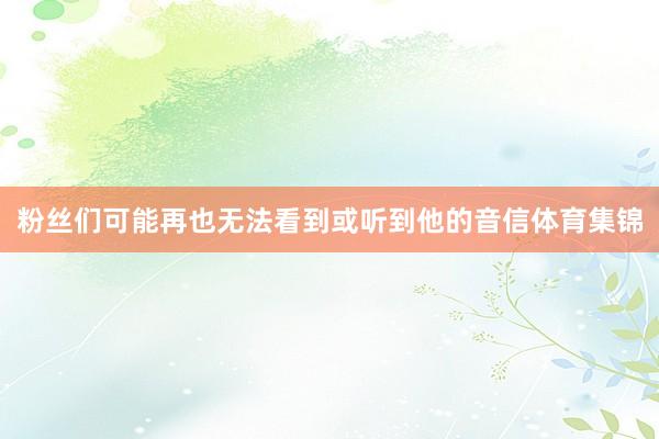 粉丝们可能再也无法看到或听到他的音信体育集锦