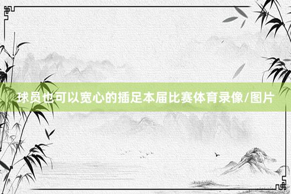 球员也可以宽心的插足本届比赛体育录像/图片