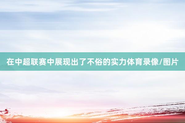 在中超联赛中展现出了不俗的实力体育录像/图片