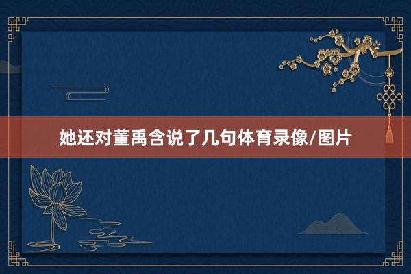 她还对董禹含说了几句体育录像/图片