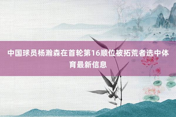 中国球员杨瀚森在首轮第16顺位被拓荒者选中体育最新信息