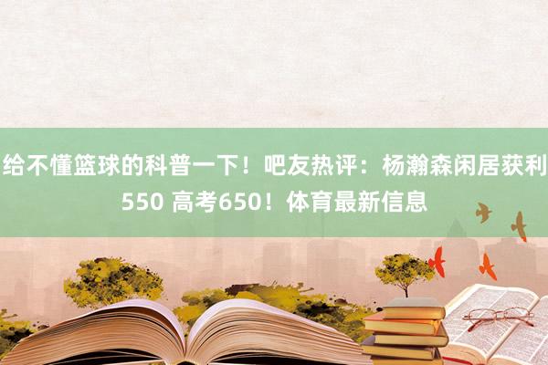 给不懂篮球的科普一下！吧友热评：杨瀚森闲居获利550 高考650！体育最新信息