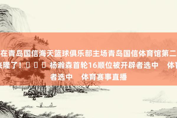 在青岛国信海天篮球俱乐部主场青岛国信体育馆第二现场球迷兴隆了！			杨瀚森首轮16顺位被开辟者选中    体育赛事直播