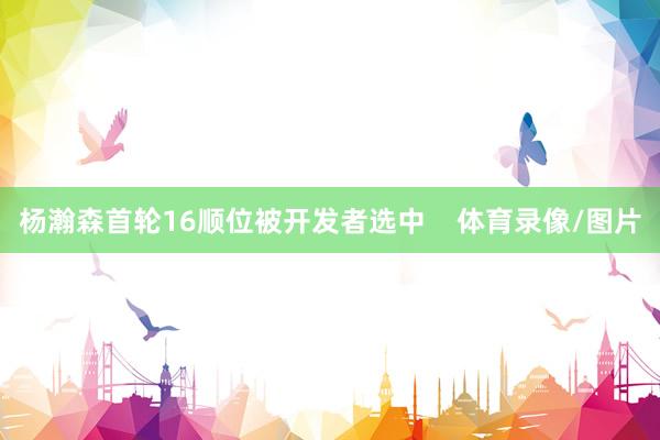 杨瀚森首轮16顺位被开发者选中    体育录像/图片