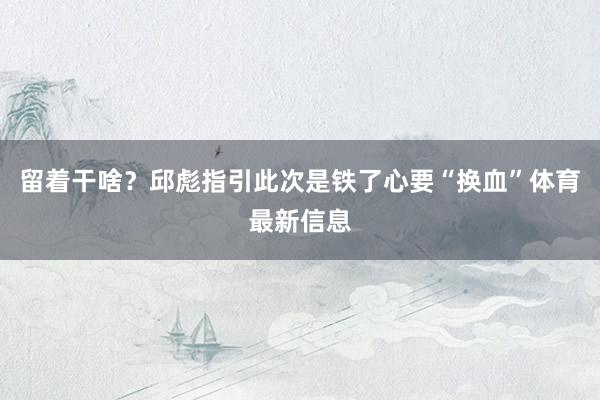 留着干啥？邱彪指引此次是铁了心要“换血”体育最新信息