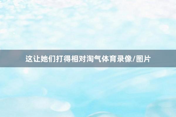 这让她们打得相对淘气体育录像/图片