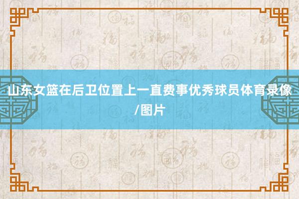 山东女篮在后卫位置上一直费事优秀球员体育录像/图片