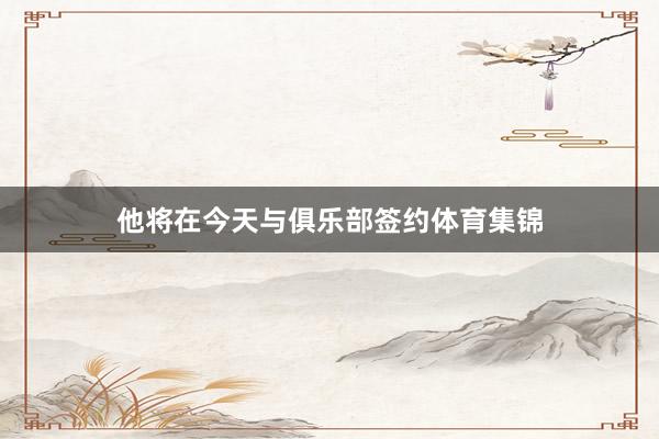 他将在今天与俱乐部签约体育集锦