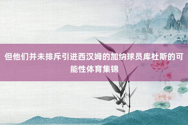 但他们并未排斥引进西汉姆的加纳球员库杜斯的可能性体育集锦