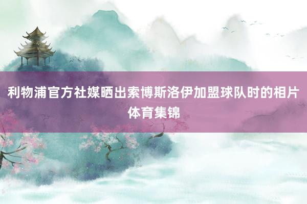 利物浦官方社媒晒出索博斯洛伊加盟球队时的相片体育集锦