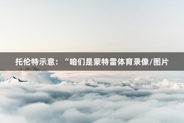 托伦特示意：“咱们是蒙特雷体育录像/图片