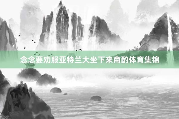 念念要劝服亚特兰大坐下来商酌体育集锦