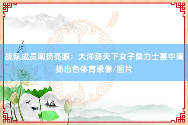 战队成员阐扬亮眼：大洋辞天下女子鼎力士赛中阐扬出色体育录像/图片